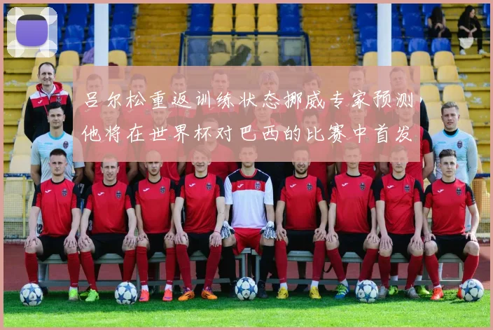 吕尔松重返训练状态挪威专家预测他将在世界杯对巴西的比赛中首发出战