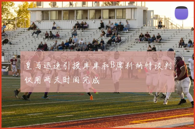皇马迅速引援库库和B席科纳特谈判仅用两天时间完成