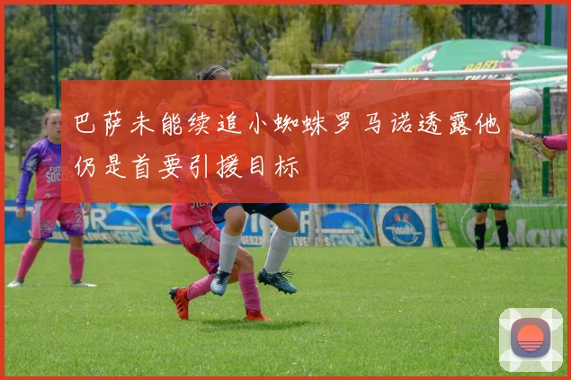 巴萨未能续追小蜘蛛罗马诺透露他仍是首要引援目标