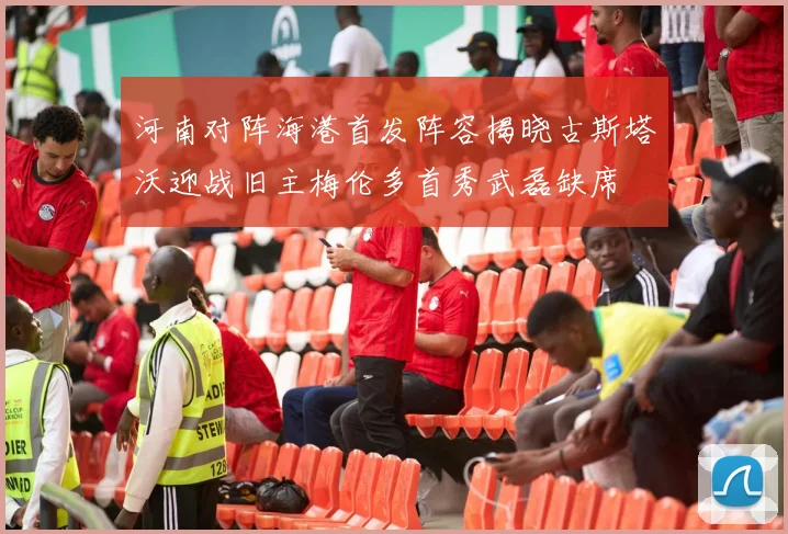 河南对阵海港首发阵容揭晓古斯塔沃迎战旧主梅伦多首秀武磊缺席