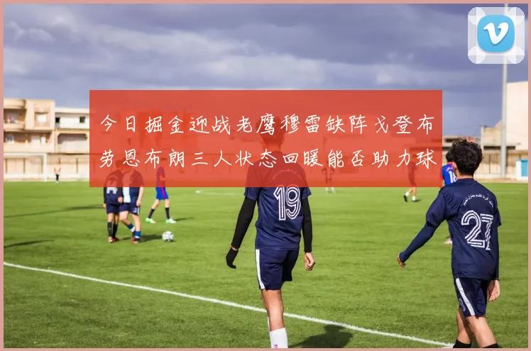 今日掘金迎战老鹰穆雷缺阵戈登布劳恩布朗三人状态回暖能否助力球队取胜